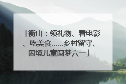 衡山：领礼物、看电影、吃美食……乡村留守、困境儿童圆梦六一