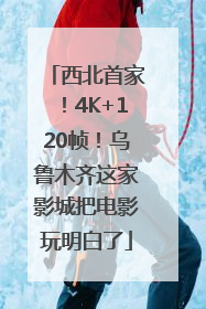 西北首家！4K+120帧！乌鲁木齐这家影城把电影玩明白了