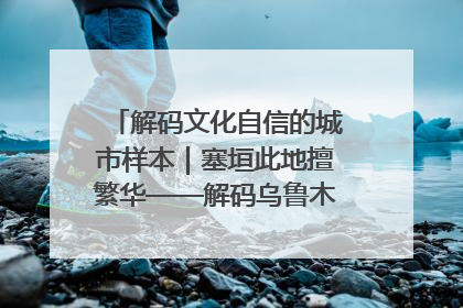 解码文化自信的城市样本｜塞垣此地擅繁华——解码乌鲁木齐的文化自信样本