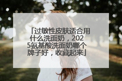 过敏性皮肤适合用什么洗面奶，2025氨基酸洗面奶哪个牌子好，收藏起来