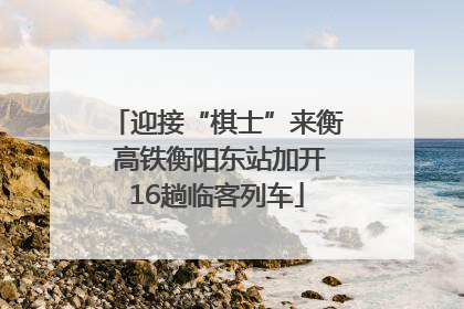 迎接“棋士”来衡 高铁衡阳东站加开16趟临客列车