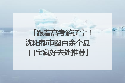 跟着高考游辽宁！沈阳都市圈百余个夏日宝藏好去处推荐