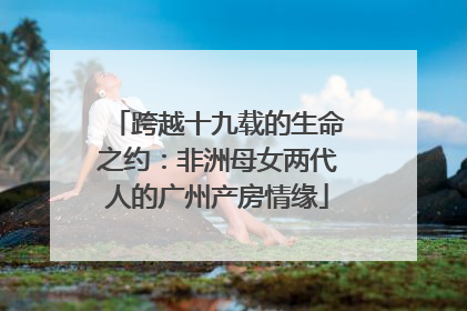 跨越十九载的生命之约：非洲母女两代人的广州产房情缘