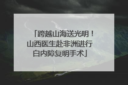 跨越山海送光明！山西医生赴非洲进行白内障复明手术