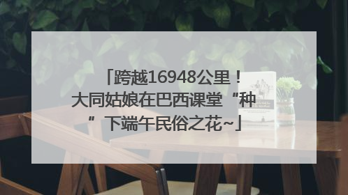 跨越16948公里！大同姑娘在巴西课堂“种”下端午民俗之花~