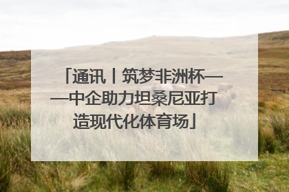 通讯丨筑梦非洲杯——中企助力坦桑尼亚打造现代化体育场
