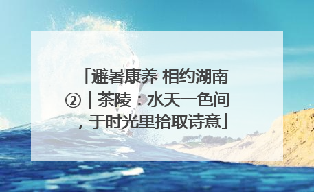 避暑康养 相约湖南②｜茶陵：水天一色间，于时光里拾取诗意