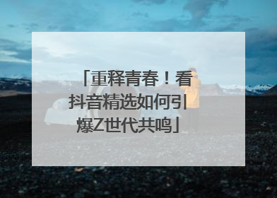 重释青春！看抖音精选如何引爆Z世代共鸣