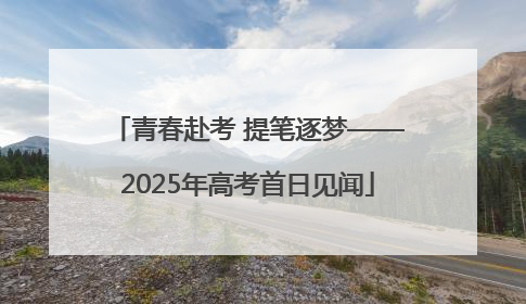青春赴考 提笔逐梦——2025年高考首日见闻