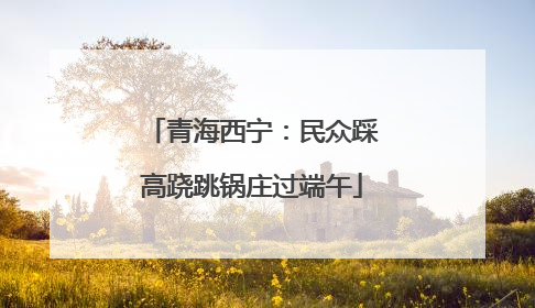 青海西宁：民众踩高跷跳锅庄过端午