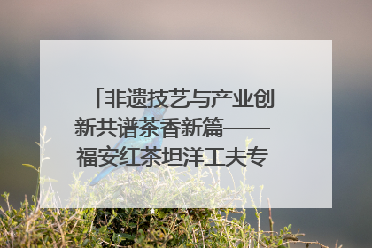 非遗技艺与产业创新共谱茶香新篇——福安红茶坦洋工夫专场推介会在京举办