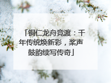 铜仁龙舟竞渡：千年传统焕新彩，桨声鼓韵续写传奇