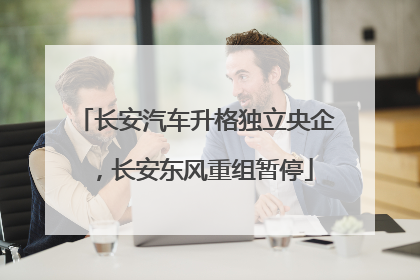 长安汽车升格独立央企，长安东风重组暂停