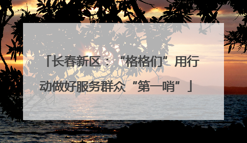 长春新区：“格格们”用行动做好服务群众“第一哨”