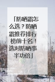 防晒霜怎么选？防晒霜推荐排行榜前十名！选对防晒事半功倍