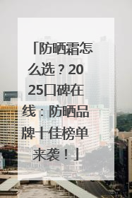 防晒霜怎么选？2025口碑在线：防晒品牌十佳榜单来袭！