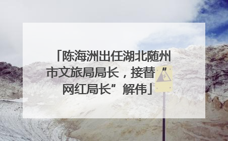 陈海洲出任湖北随州市文旅局局长，接替“网红局长”解伟