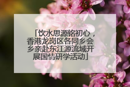 饮水思源铭初心，香港龙岗区各同乡会乡亲赴东江源流域开展国情研学活动