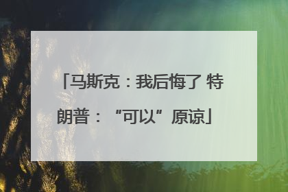 马斯克：我后悔了 特朗普：“可以”原谅