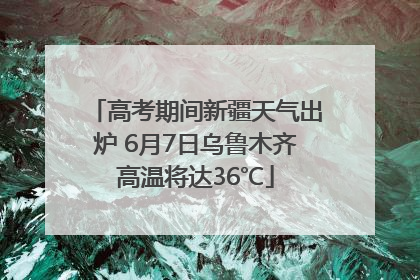 高考期间新疆天气出炉 6月7日乌鲁木齐高温将达36℃