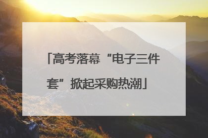 高考落幕“电子三件套”掀起采购热潮