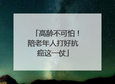 高龄不可怕！陪老年人打好抗癌这一仗