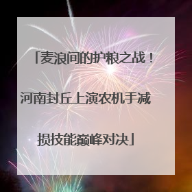 麦浪间的护粮之战！河南封丘上演农机手减损技能巅峰对决