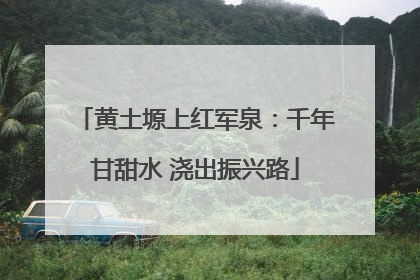 黄土塬上红军泉：千年甘甜水 浇出振兴路