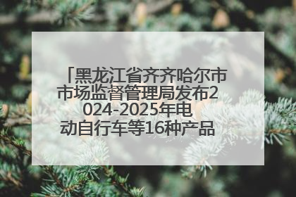 黑龙江省齐齐哈尔市市场监督管理局发布2024-2025年电动自行车等16种产品质量监督抽查情况