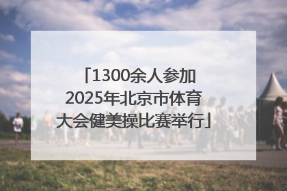 1300余人参加 2025年北京市体育大会健美操比赛举行