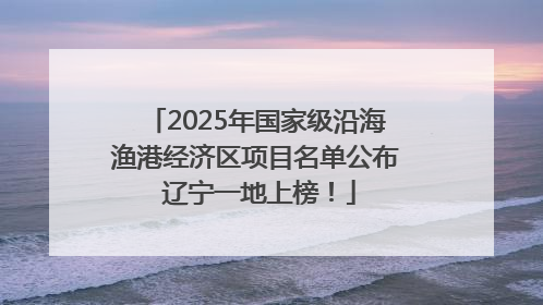 2025年国家级沿海渔港经济区项目名单公布 辽宁一地上榜！