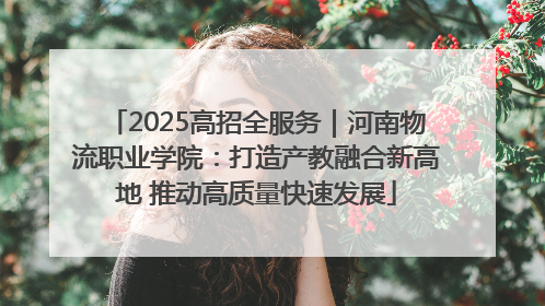 2025高招全服务｜河南物流职业学院：打造产教融合新高地 推动高质量快速发展