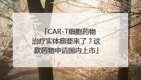 CAR-T细胞药物治疗实体瘤要来了？这款药物申请国内上市